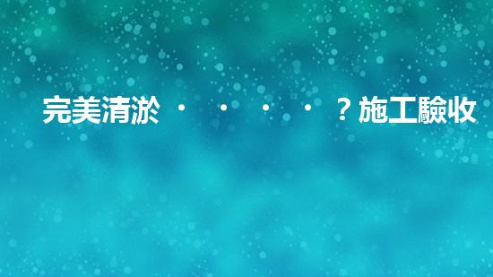 完美清淤？施工驗收規(guī)范你真的懂嗎？